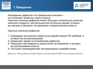 I. Введение

Нахождение дефектов и их правильное описание –
это основное, зачем мы нужны клиенту.
Удачные описания дефектов имеют большее значение для качества
конечного продукта, чем большинство остальных вещей, которые
мы делаем в процессе тестирования и предоставляем клиенту.

Удачные описания дефектов:

1. Сокращают количество отвергнутых разрабтчиками ПО проблем, о
   которых мы им рассказываем;
2. Сокращают время на исправление дефектов;
3. Повышают достоверность результатов тестирования, о которых
   мы рассказываем клиенту;
4. Улучшают взаимодействие тестировщиков и разработчиков.

(Based on “Writing Effective Defect Reports” by Kelly Whitmill, IBM Printing Systems Division)
 