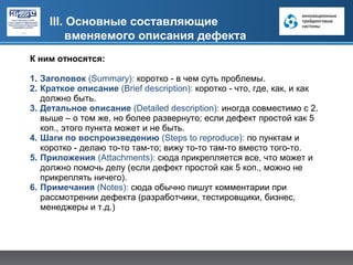 III. Основные составляющие
        вменяемого описания дефекта
К ним относятся:

1. Заголовок (Summary): коротко - в чем суть проблемы.
2. Краткое описание (Brief description): коротко - что, где, как, и как
   должно быть.
3. Детальное описание (Detailed description): иногда совместимо с 2.
   выше – о том же, но более развернуто; если дефект простой как 5
   коп., этого пункта может и не быть.
4. Шаги по воспроизведению (Steps to reproduce): по пунктам и
   коротко - делаю то-то там-то; вижу то-то там-то вместо того-то.
5. Приложения (Attachments): сюда прикрепляется все, что может и
   должно помочь делу (если дефект простой как 5 коп., можно не
   прикреплять ничего).
6. Примечания (Notes): сюда обычно пишут комментарии при
   рассмотрении дефекта (разработчики, тестировщики, бизнес,
   менеджеры и т.д.)
 