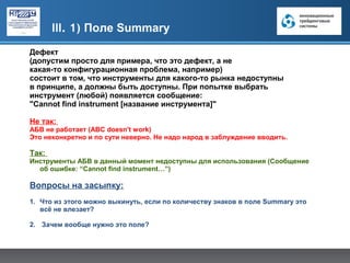 III. 1) Поле Summary
Дефект
(допустим просто для примера, что это дефект, а не
какая-то конфигурационная проблема, например)
состоит в том, что инструменты для какого-то рынка недоступны
в принципе, а должны быть доступны. При попытке выбрать
инструмент (любой) появляется сообщение:
"Cannot find instrument [название инструмента]"

Не так:
АБВ не работает (ABC doesn't work)
Это неконкретно и по сути неверно. Не надо народ в заблуждение вводить.

Так:
Инструменты АБВ в данный момент недоступны для использования (Сообщение
  об ошибке: “Cannot find instrument…”)

Вопросы на засыпку:
1. Что из этого можно выкинуть, если по количеству знаков в поле Summary это
   всё не влезает?

2. Зачем вообще нужно это поле?
 
