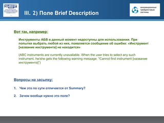 III. 2) Поле Brief Description


Вот так, например:

  Инструменты АБВ в данный момент недоступны для использования. При
  попытке выбрать любой из них, появляется сообщение об ошибке: «Инструмент
  [название инструмента] не находится»

  (ABC instruments are currently unavailable. When the user tries to select any such
  instrument, he/she gets the following warning message: "Cannot find instrument [название
  инструмента]”)




Вопросы на засыпку:

1. Чем это по сути отличается от Summary?

2. Зачем вообще нужно это поле?
 