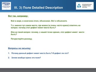 III. 3) Поле Detailed Description

Вот так, например:

  Всё в мире, в конечном итоге, объяснимо. Вот и объясните.

  Т.е. именно тут самое место, где можно (и очень часто нужно) ответить на
  вопрос: почему этот дефект имеет место быть?

  Или на такой вопрос: почему, с нашей точки зрения, этот дефект имеет место
  быть?

  Почувствуйте разницу.




Вопросы на засыпку:

1. Почему данный дефект имеет место быть? И дефект ли это?

2. Зачем вообще нужно это поле?
 