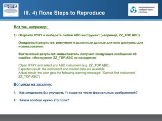 III. 4) Поле Steps to Reproduce

Вот так, например:

1) Откройте XYXY и выберите любой ABC инcтрумент (например, ZZ_TOP.ABC).

  Ожидаемый результат: интрумент и рыночные данные для него доступны для
  использования.

  Фактический результат: пользователь получает следующее сообщение об
  ошибке: «Инструмент ZZ_TOP.ABC не находится»

  (Open XYXY and select any ABC instrument (e.g. ZZ_ТОР.ABC).
  Expected result: the instrument and market data are available.
  Actual result: the user gets the following warning message: “Cannot find instrument
  ZZ_ТОР.ABC”)

Вопросы на засыпку:

1. Как следовало бы улучшить 1) выше из чисто формальных соображений?

2. Зачем вообще нужно это поле?
 