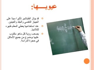 ‫قد يؤثر الطباشير تأثيرا سيئا على‬   ‫‪‬‬
  ‫الجهاز التنفسي والجلد والعينين.‬
‫عند استخدامها يعطي المعلم ظهره‬      ‫‪‬‬
                         ‫للتلميذ.‬
   ‫يصعب رؤية كل ماهو مكتوب‬          ‫‪‬‬
  ‫عليها بوضوح من جميع الماكن‬
               ‫في حجرة الدراسة.‬
 