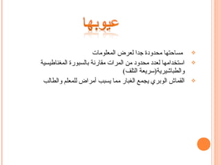 ‫مساحتها محدودة جدا لعرض المعلومات‬      ‫‪‬‬

‫استخدامها لعدد محدود من المرات مقارنة بالسبورة المغناطيسية‬   ‫‪‬‬
                                  ‫والطباشيرية)سريعة التلف(‬
 ‫القماش الوبري يجمع الغبار مما يسبب أمراض للمعلم والطالب‬     ‫‪‬‬
 