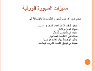 ‫تخدم نفس أغراض السبورة الطباشيرية بالضافة إلى‬

       ‫- توفر الوقت إذا تم إعداد المحتوى مسبقا.‬
        ‫ ً‬
                          ‫- سهلة الحمل والتنقل.‬
                      ‫- مفيدة في تلخيص النقاط.‬
                  ‫- جذابة في النشطة الجماعية.‬
             ‫- يمكن الحتفاظ بها وإعادة عرضها.‬
       ‫- مفيدة في توثيق أنشطة التدريب فيما بعد.‬
 