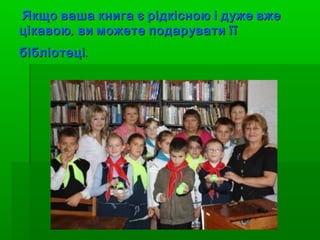 Якщо ваша книга є рідкісною і дуже вже
цікавою , ви можете подарувати її
бібліотеці .
 