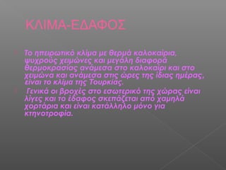 ΚΛΙΜΑ-ΕΔΑΦΟΣ
   Το ηπειρωτικό κλίμα με θερμά καλοκαίρια,
    ψυχρούς χειμώνες και μεγάλη διαφορά
    θερμοκρασίας ανάμεσα στο καλοκαίρι και στο
    χειμώνα και ανάμεσα στις ώρες της ίδιας ημέρας,
    είναι το κλίμα της Τουρκίας.
    Γενικά οι βροχές στο εσωτερικό της χώρας είναι
    λίγες και το έδαφος σκεπάζεται από χαμηλά
    χορτάρια και είναι κατάλληλο μόνο για
    κτηνοτροφία.
 