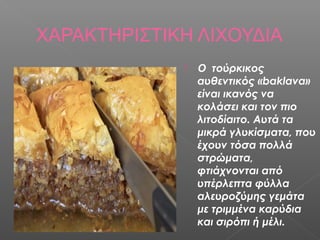 ΧΑΡΑΚΤΗΡΙΣΤΙΚΗ ΛΙΧΟΥΔΙΑ
                Ο τούρκικος
                 αυθεντικός «baklava»
                 είναι ικανός να
                 κολάσει και τον πιο
                 λιτοδίαιτο. Αυτά τα
                 μικρά γλυκίσματα, που
                 έχουν τόσα πολλά
                 στρώματα,
                 φτιάχνονται από
                 υπέρλεπτα φύλλα
                 αλευροζύμης γεμάτα
                 με τριμμένα καρύδια
                 και σιρόπι ή μέλι.
 