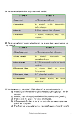14. Να αντιστοιχίσετε σωστά τους κλιµατικούς τύπους:

                  ΣΤΗΛΗ Α                                   ΣΤΗΛΗ Β

         1. Ισηµερινού                   Α. Ήπιο µε αρκετές βροχές.

         2. Μουσσώνων                    Β.     Σταθερές        υψηλές     θερµοκρασίες,
                                         άφθονες βροχές.
         3.   κεάνιο                     Γ. Ήπιος χειµώνας, ξηρό καλοκαίρι.

         4. Μεσογειακό                   ∆. Άφθονες καλοκαιρινές βροχές, ξηρός
                                         χειµώνας .


15. Να αντιστοιχίζετε την κατηγορία κλίµατος της στήλης Α µε χαρακτηριστικά του
 της στήλης Β.
                  ΣΤΗΛΗ Α                           ΣΤΗΛΗ Β

         1. Κλίµα Ισηµερινού             Α. Ήπιο χειµώνα και ξερά καλοκαίρια.

         2. Κλίµα τροπικό                Β.       Σταθερές        θερµοκρασίες       και
                                         υπερβολικές βροχές.
         3.   κεάνιο κλίµα               Γ. Ψηλή θερµοκρασία τη µέρα και χαµηλή
                                         τη νύχτα.
         4. Ηπειρωτικό κλίµα             ∆.     Αρκετές         βροχές     και    µέτριες
                                         θερµοκρασίες.
         5. Μεσογειακό κλίµα             Ε. Υγρή και ξερή περίοδος.

         6. Κλίµα ερήµου                 ΣΤ.     Ψυχρούς        χειµώνες    και    θερµά
                                         καλοκαίρια.



16. Να χαρακτηρίσετε σαν σωστές (Σ) ή λάθος (Λ) τις παρακάτω προτάσεις :
        α) Η θερµοκρασία του αέρα είναι µεγαλύτερη σε µεγάλο υψόµετρο , από ότι
           σε µικρό.
        β) Ο αέρας είναι πιο θερµός κοντά στον Ισηµερινό παρά στους πόλους .
        γ) Ο αέρας είναι πιο ψυχρός την νύχτα από τη µέρα .
        δ) Η θερµοκρασία δεν έχει σχέση µε την ανάπτυξη και την κατανοµή των
           φυτών και των ζώων .
        ε) Ο ανθρώπινος οργανισµός προτιµά τις µέσες θερµοκρασίες από τις πολύ



                               Tsokanis-geografia.blogspot.gr                               4
 