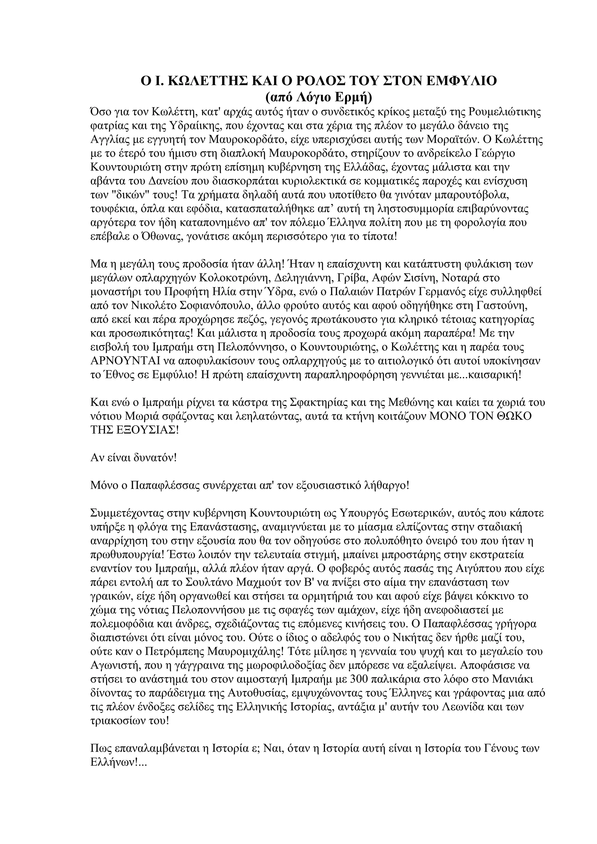 Ο Ι. ΚΩΛΕΤΤΗΣ ΚΑΙ Ο ΡΟΛΟΣ ΤΟΥ ΣΤΟΝ ΕΜΦΥΛΙΟ
                        (από Λόγιο Ερμή)
Όζν γηα ηνλ Κσιέηηε, θαη' αξράο απηόο ήηαλ ν ζπλδεηηθόο θξίθνο κεηαμύ ηεο Ρνπκειηώηηθεο
θαηξίαο θαη ηεο Τδξαίηθεο, πνπ έρνληαο θαη ζηα ρέξηα ηεο πιένλ ην κεγάιν δάλεην ηεο
Αγγιίαο κε εγγπεηή ηνλ Μαπξνθνξδάην, είρε ππεξηζρύζεη απηήο ησλ Μνξατηώλ. Ο Κσιέηηεο
κε ην έηεξό ηνπ ήκηζπ ζηε δηαπινθή Μαπξνθνξδάην, ζηεξίδνπλ ην αλδξείθειν Γεώξγην
Κνπληνπξηώηε ζηελ πξώηε επίζεκε θπβέξλεζε ηεο Διιάδαο, έρνληαο κάιηζηα θαη ηελ
αβάληα ηνπ Γαλείνπ πνπ δηαζθνξπάηαη θπξηνιεθηηθά ζε θνκκαηηθέο παξνρέο θαη ελίζρπζε
ησλ "δηθώλ" ηνπο! Σα ρξήκαηα δειαδή απηά πνπ ππνηίζεην ζα γηλόηαλ κπαξνπηόβνια,
ηνπθέθηα, όπια θαη εθόδηα, θαηαζπαηαιήζεθε απ’ απηή ηε ιεζηνζπκκνξία επηβαξύλνληαο
αξγόηεξα ηνλ ήδε θαηαπνλεκέλν απ' ηνλ πόιεκν Έιιελα πνιίηε πνπ κε ηε θνξνινγία πνπ
επέβαιε ν Όζσλαο, γνλάηηζε αθόκε πεξηζζόηεξν γηα ην ηίπνηα!

Μα ε κεγάιε ηνπο πξνδνζία ήηαλ άιιε! Ήηαλ ε επαίζρπληε θαη θαηάπηπζηε θπιάθηζε ησλ
κεγάισλ νπιαξρεγώλ Κνινθνηξώλε, Γειεγηάλλε, Γξίβα, Αθώλ ΢ηζίλε, Ννηαξά ζην
κνλαζηήξη ηνπ Πξνθήηε Ηιία ζηελ Ύδξα, ελώ ν Παιαηώλ Παηξώλ Γεξκαλόο είρε ζπιιεθζεί
από ηνλ Νηθνιέην ΢νθηαλόπνπιν, άιιν θξνύην απηόο θαη αθνύ νδεγήζεθε ζηε Γαζηνύλε,
από εθεί θαη πέξα πξνρώξεζε πεδόο, γεγνλόο πξσηάθνπζην γηα θιεξηθό ηέηνηαο θαηεγνξίαο
θαη πξνζσπηθόηεηαο! Καη κάιηζηα ε πξνδνζία ηνπο πξνρσξά αθόκε παξαπέξα! Με ηελ
εηζβνιή ηνπ Ικπξαήκ ζηε Πεινπόλλεζν, ν Κνπληνπξηώηεο, ν Κσιέηηεο θαη ε παξέα ηνπο
ΑΡΝΟΤΝΣΑΙ λα απνθπιαθίζνπλ ηνπο νπιαξρεγνύο κε ην αηηηνινγηθό όηη απηνί ππνθίλεζαλ
ην Έζλνο ζε Δκθύιην! Η πξώηε επαίζρπληε παξαπιεξνθόξεζε γελληέηαη κε...θαηζαξηθή!

Καη ελώ ν Ικπξαήκ ξίρλεη ηα θάζηξα ηεο ΢θαθηεξίαο θαη ηεο Μεζώλεο θαη θαίεη ηα ρσξηά ηνπ
λόηηνπ Μσξηά ζθάδνληαο θαη ιεειαηώληαο, απηά ηα θηήλε θνηηάδνπλ ΜΟΝΟ ΣΟΝ ΘΩΚΟ
ΣΗ΢ ΔΞΟΤ΢ΙΑ΢!

Αλ είλαη δπλαηόλ!

Μόλν ν Παπαθιέζζαο ζπλέξρεηαη απ' ηνλ εμνπζηαζηηθό ιήζαξγν!

΢πκκεηέρνληαο ζηελ θπβέξλεζε Κνπληνπξηώηε σο Τπνπξγόο Δζσηεξηθώλ, απηόο πνπ θάπνηε
ππήξμε ε θιόγα ηεο Δπαλάζηαζεο, αλακηγλύεηαη κε ην κίαζκα ειπίδνληαο ζηελ ζηαδηαθή
αλαξξίρεζε ηνπ ζηελ εμνπζία πνπ ζα ηνλ νδεγνύζε ζην πνιππόζεην όλεηξό ηνπ πνπ ήηαλ ε
πξσζππνπξγία! Έζησ ινηπόλ ηελ ηειεπηαία ζηηγκή, κπαίλεη κπξνζηάξεο ζηελ εθζηξαηεία
ελαληίνλ ηνπ Ικπξαήκ, αιιά πιένλ ήηαλ αξγά. Ο θνβεξόο απηόο παζάο ηεο Αηγύπηνπ πνπ είρε
πάξεη εληνιή απ ην ΢νπιηάλν Μαρκνύη ηνλ Β' λα πλίμεη ζην αίκα ηελ επαλάζηαζε ησλ
γξαηθώλ, είρε ήδε νξγαλσζεί θαη ζηήζεη ηα νξκεηήξηά ηνπ θαη αθνύ είρε βάςεη θόθθηλν ην
ρώκα ηεο λόηηαο Πεινπνλλήζνπ κε ηηο ζθαγέο ησλ ακάρσλ, είρε ήδε αλεθνδηαζηεί κε
πνιεκνθόδηα θαη άλδξεο, ζρεδηάδνληαο ηηο επόκελεο θηλήζεηο ηνπ. Ο Παπαθιέζζαο γξήγνξα
δηαπηζηώλεη όηη είλαη κόλνο ηνπ. Ούηε ν ίδηνο ν αδειθόο ηνπ ν Νηθήηαο δελ ήξζε καδί ηνπ,
νύηε θαλ ν Πεηξόκπεεο Μαπξνκηράιεο! Σόηε κίιεζε ε γελλαία ηνπ ςπρή θαη ην κεγαιείν ηνπ
Αγσληζηή, πνπ ε γάγγξαηλα ηεο κσξνθηινδνμίαο δελ κπόξεζε λα εμαιείςεη. Απνθάζηζε λα
ζηήζεη ην αλάζηεκά ηνπ ζηνλ αηκνζηαγή Ικπξαήκ κε 300 παιηθάξηα ζην ιόθν ζην Μαληάθη
δίλνληαο ην παξάδεηγκα ηεο Απηνζπζίαο, εκςπρώλνληαο ηνπο Έιιελεο θαη γξάθνληαο κηα από
ηηο πιένλ έλδνμεο ζειίδεο ηεο Διιεληθήο Ιζηνξίαο, αληάμηα κ' απηήλ ηνπ Λεσλίδα θαη ησλ
ηξηαθνζίσλ ηνπ!

Πσο επαλαιακβάλεηαη ε Ιζηνξία ε; Ναη, όηαλ ε Ιζηνξία απηή είλαη ε Ιζηνξία ηνπ Γέλνπο ησλ
Διιήλσλ!...
 