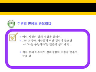 4
    주변의 반응도 중요하다



     어린 시절의 실패 경험을 통해서,
     그리고 주변 사람들의 비난 경험이 많으면
      => ‘나는 무능하다’는 믿음이 생기게 됨.

     이를 통해 이후에도 실패경험에 초점을 맞추고
      살게 됨
 