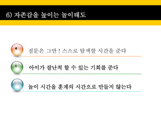 6) 자존감을 높이는 놀이태도




 4
      질문은 그만 ! 스스로 탐색할 시간을 준다

 5
      아이가 잘난척 할 수 있는 기회를 준다

  6
      놀이 시간을 훈계의 시간으로 만들지 않는다
 