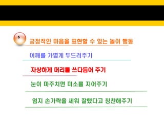 5
    긍정적인 마음을 표현할 수 있는 놀이 행동

    어깨를 가볍게 두드려주기

    자상하게 머리를 쓰다듬어 주기

    눈이 마주치면 미소를 지어주기


    엄지 손가락을 세워 잘했다고 칭찬해주기
 