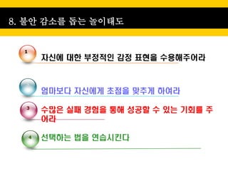8. 불안 감소를 돕는 놀이태도


  1
          자신에 대한 부정적인 감정 표현을 수용해주어라


  2
          엄마보다 자신에게 초점을 맞추게 하여라

  3
          수많은 실패 경험을 통해 성공할 수 있는 기회를 주
          어라

      4   선택하는 법을 연습시킨다
 