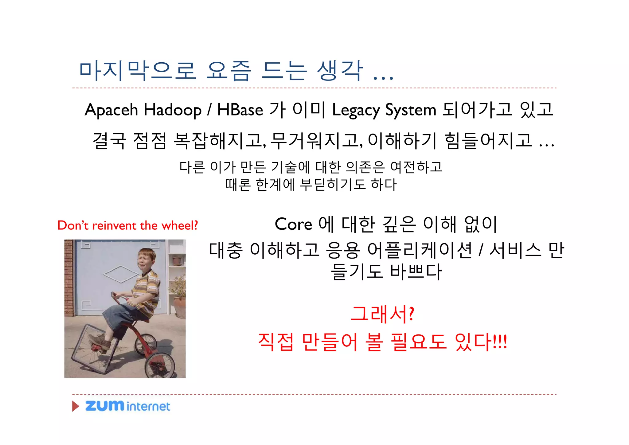 마지막으로 요즘 드는 생각 …
    Apaceh Hadoop / HBase 가 이미 Legacy System 되어가고 있고
      결국 점점 복잡해지고, 무거워지고, 이해하기 힘들어지고 …
                     다른 이가 만든 기술에 대한 의존은 여전하고
                         때론 한계에 부딛히기도 하다


Don’t reinvent the wheel?       Core 에 대한 깊은 이해 없이
                            대충 이해하고 응용 어플리케이션 / 서비스 만
                                      들기도 바쁘다

                                     그래서?
                               직접 만들어 볼 필요도 있다!!!
 