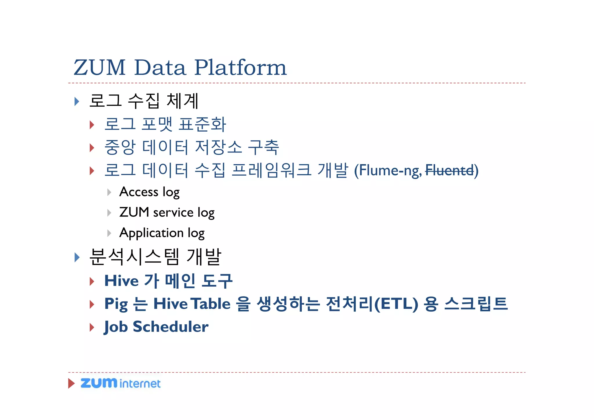 ZUM Data Platform
}   로그 수집 체계
    } 로그 포맷 표준화
    } 중앙 데이터 저장소 구축
    } 로그 데이터 수집 프레임워크 개발 (Flume-ng, Fluentd)
        }   Access log
        }   ZUM service log
        }   Application log
}   분석시스템 개발
    }   Hive 가 메인 도구
    }   Pig 는 Hive Table 을 생성하는 전처리(ETL) 용 스크립트
    }   Job Scheduler
 