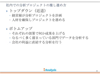    トップダウン（近道）
    ◦ 経営層が分析プロジェクトを計画
    ◦ 人材を確保しプロジェクトを進める

   ボトムアップ
    ◦ それぞれの部署で何か成果を上げる
    ◦ なるべく多く溜まっている部門でデータを分析する
    ◦ 会社の利益に直結する分析を行う




                                19
 