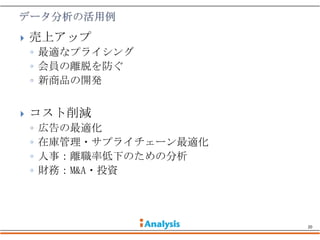    売上アップ
    ◦ 最適なプライシング
    ◦ 会員の離脱を防ぐ
    ◦ 新商品の開発


   コスト削減
    ◦   広告の最適化
    ◦   在庫管理・サプライチェーン最適化
    ◦   人事：離職率低下のための分析
    ◦   財務：M&A・投資




                           20
 