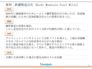 背景

2005年に価格競争のためシームレス鋼管製造を打ち切ったが、原油価
格が高騰したために原油採掘会社からの需要が高まった。
課題

鋼管製造の再開を検討。
しかし意思決定のためのコスト分析の信頼性が低いと感じていた。
分析

プロフィット・インサイトという分析ソフトを導入し、工場を再稼働
させるべきかどうか分析結果をみながら毎月検討。
12月に損益分岐点を超え、さらに予測モデルによってその後も価格上
昇が見込まれる状況になって初めて、製造の再開を行った。
成果

早期に生産再開した場合の損失4300万ドルを回避

                                    21
 