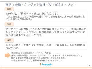 背景

1990年代、「情報ベース戦略」を打ち立てる。
「まだ顔を見たことない2億の人達について情報を集め、集めた情報を基にし
て、長期的な作戦を練る」

分析

データベースの整備、分析などを精緻に行うことで、 「高額の商品を
あっさりクレジットで買い、長期にわたってゆっくり返済する客」が
最も優良顧客であることが判明。
成果

業界で初めて「リボルビング機能」をカードに搭載し、新商品開発に
つながった。
     現在では1日に300回のマーケティング調査。
     譲渡性預金の利息、ロールオーバーのための優遇措置、最低必要残高などと、
     顧客定着率との間にはっきりとした関係があることが判明。
     →定着率の87%アップ、新規顧客開拓コストの83%ダウン

                                           22
 