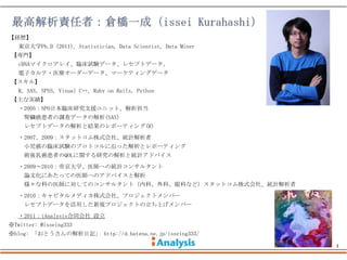 【経歴】
   東京大学Ph.D (2011), Statistician, Data Scientist, Data Miner
【専門】
   cDNAマイクロアレイ、臨床試験データ、レセプトデータ、
   電子カルテ・医療オーダーデータ、マーケティングデータ
【スキル】
   R, SAS, SPSS, Visual C++, Ruby on Rails, Python
【主な実績】
   ・2005：NPO日本臨床研究支援ユニット、解析担当
     腎臓癌患者の調査データの解析(SAS)
     レセプトデータの解析と結果のレポーティング(R)
   ・2007、2009：スタットコム株式会社、統計解析者
     小児癌の臨床試験のプロトコルに沿った解析とレポーティング
     術後乳癌患者のQOLに関する研究の解析と統計アドバイス
   ・2009～2010：帝京大学、医師への統計コンサルタント
     論文化にあたっての医師へのアドバイスと解析
     様々な科の医師に対してのコンサルタント（内科、外科、眼科など）スタットコム株式会社、統計解析者
   ・2010：キャピタルメディカ株式会社、プロジェクトメンバー
     レセプトデータを活用した新規プロジェクトの立ち上げメンバー
   ・2011：iAnalysis合同会社 設立
※Twitter: @isseing333
※blog: 「おとうさんの解析日記」 http://d.hatena.ne.jp/isseing333/

                                                               3
 
