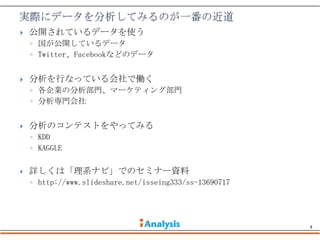    公開されているデータを使う
    ◦ 国が公開しているデータ
    ◦ Twitter、Facebookなどのデータ


   分析を行なっている会社で働く
    ◦ 各企業の分析部門、マーケティング部門
    ◦ 分析専門会社


   分析のコンテストをやってみる
    ◦ KDD
    ◦ KAGGLE

   詳しくは「理系ナビ」でのセミナー資料
    ◦ http://www.slideshare.net/isseing333/ss-13690717




                                                         8
 
