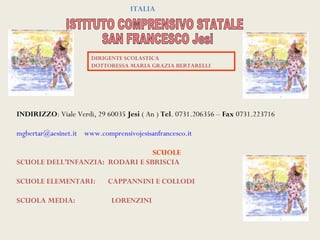ITALIA




                       DIRIGENTE SCOLASTICA
                       DOTTORESSA MARIA GRAZIA BERTARELLI




INDIRIZZO: Viale Verdi, 29 60035 Jesi ( An ) Tel. 0731.206356 – Fax 0731.223716

mgbertar@aesinet.it www.comprensivojesisanfrancesco.it

                                 SCUOLE
SCUOLE DELL’INFANZIA: RODARI E SBRISCIA

SCUOLE ELEMENTARI:          CAPPANNINI E COLLODI

SCUOLA MEDIA:                LORENZINI
 