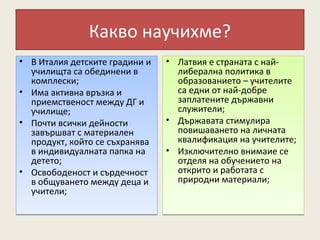 Какво научихме?
• В Италия детските градини и   • Латвия е страната с най-
  училищта са обединени в         либерална политика в
  комплески;                      образованието – учителите
• Има активна връзка и            са едни от най-добре
  приемственост между ДГ и        заплатените държавни
  училище;                        служители;
• Почти всички дейности         • Държавата стимулира
  завършват с материален          повишаването на личната
  продукт, който се съхранява     квалификация на учителите;
  в индивидуалната папка на     • Изключително внимаие се
  детето;                         отделя на обучението на
• Освободеност и сърдечност       открито и работата с
  в общуването между деца и       природни материали;
  учители;
 