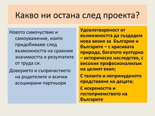 Какво ни остана след проекта?
Новото самочуствие и          Удовлетвореност от
                              възможността да създадем
  самоуважение, които
                              нова визия за България и
  придобиваме след            българите – с красивата
  възможността на сравним     природа, богатото културно
  значимостта и резултатите   – историческо наследство, с
  от труда си.                високия професионализъм
Доверието и съпричастието     на целият екип;
  на родителите и всички      С таланта и непринуденото
  асоциирани партньори        представяне на децата;
                              С искреността и
                              гостоприемството на
                              българите
 