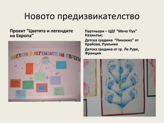 Новото предизвикателство
Проект “Цветята и легендите   Партньори – ЦДГ “Мечо Пух”
на Европа”                    Казанлък;
                              Детска градина “Пинокио” от
                              Крайова, Румъния
                              Детска градина от гр. Ле Руре,
                              Франция
 
