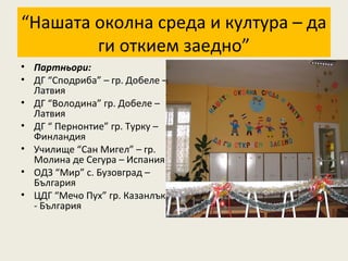 “Нашата околна среда и култура – да
        ги откием заедно”
• Партньори:
• ДГ “Сподриба” – гр. Добеле –
  Латвия
• ДГ “Володина” гр. Добеле –
  Латвия
• ДГ “ Пернонтие” гр. Турку –
  Финландия
• Училище “Сан Мигел” – гр.
  Молина де Сегура – Испания
• ОДЗ “Мир” с. Бузовград –
  България
• ЦДГ “Мечо Пух” гр. Казанлък
  - България
 