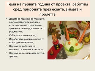 Тема на първата година от проекта: работим
       сред природата през есента, зимата и
                     пролетта
•    Децата се грижиха за птичките,
     които остават при нас през
     есента и зимата – направиха
     хранилки за птици, съвместно с
     родителите;
•    Събираха есенни листа;
•    Изработваха различни неща от
     природни материали;
•    Научиха за работата на
     селските стопани през есента;
•    Научиха как се приготвя вкусна
     трушия;
 