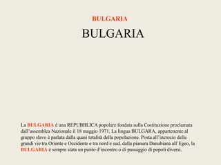 BULGARIA

                               BULGARIA




La BULGARIA è una REPUBBLICA popolare fondata sulla Costituzione proclamata
dall’assemblea Nazionale il 18 maggio 1971. La lingua BULGARA, appartenente al
gruppo slavo è parlata dalla quasi totalità della popolazione. Posta all’incrocio delle
grandi vie tra Oriente e Occidente e tra nord e sud, dalla pianura Danubiana all’Egeo, la
BULGARIA è sempre stata un punto d’incontro o di passaggio di popoli diversi.
 