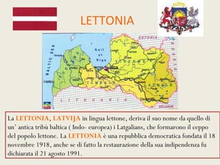 LETTONIA




La LETTONIA, LATVIJA in lingua lettone, deriva il suo nome da quello di
un’ antica tribù baltica ( Indo- europea) i Latgalians, che formarono il ceppo
del popolo lettone. La LETTONIA è una repubblica democratica fondata il 18
novembre 1918, anche se di fatto la restaurazione della sua indipendenza fu
dichiarata il 21 agosto 1991.
 