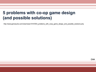 5 problems with co-op game design
(and possible solutions)
http://www.gamasutra.com/view/news/181576/5_problems_with_coop_game_design_and_possible_solutions.php




                                                                                                        CHA
 