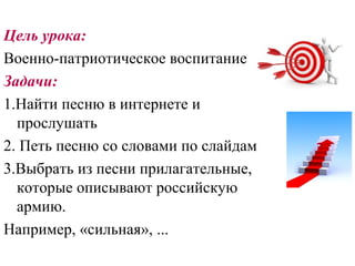 Цель урока:
Военно-патриотическое воспитание
Задачи:
1.Найти песню в интернете и
  прослушать
2. Петь песню со словами по слайдам
3.Выбрать из песни прилагательные,
  которые описывают российскую
  армию.
Например, «сильная», ...
 