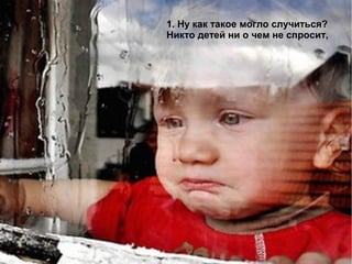 1. Ну как такое могло случиться?
Никто детей ни о чем не спросит,
 