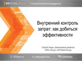 Financial Performance Management               1




      Внутренний контроль
      затрат: как добиться
        эффективности

           Сергей Чадин, финансовый директор
              ООО «е5.ру» (X5 Retail Group)
 
