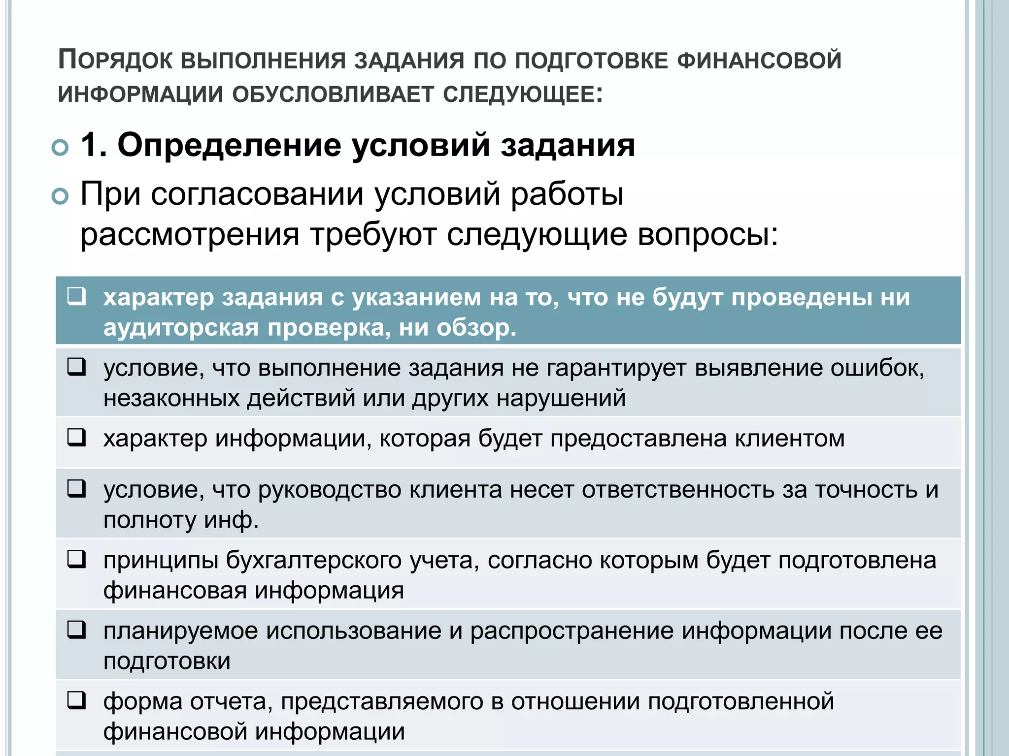 ПОРЯДОК ВЫПОЛНЕНИЯ ЗАДАНИЯ ПО ПОДГОТОВКЕ ФИНАНСОВОЙ
ИНФОРМАЦИИ ОБУСЛОВЛИВАЕТ СЛЕДУЮЩЕЕ:

 1. Определение условий задания
 При согласовании условий работы
  рассмотрения требуют следующие вопросы:
 характер задания с указанием на то, что не будут проведены ни
  аудиторская проверка, ни обзор.
 условие, что выполнение задания не гарантирует выявление ошибок,
  незаконных действий или других нарушений
 характер информации, которая будет предоставлена клиентом

 условие, что руководство клиента несет ответственность за точность и
  полноту инф.
 принципы бухгалтерского учета, согласно которым будет подготовлена
  финансовая информация
 планируемое использование и распространение информации после ее
  подготовки
 форма отчета, представляемого в отношении подготовленной
  финансовой информации
 