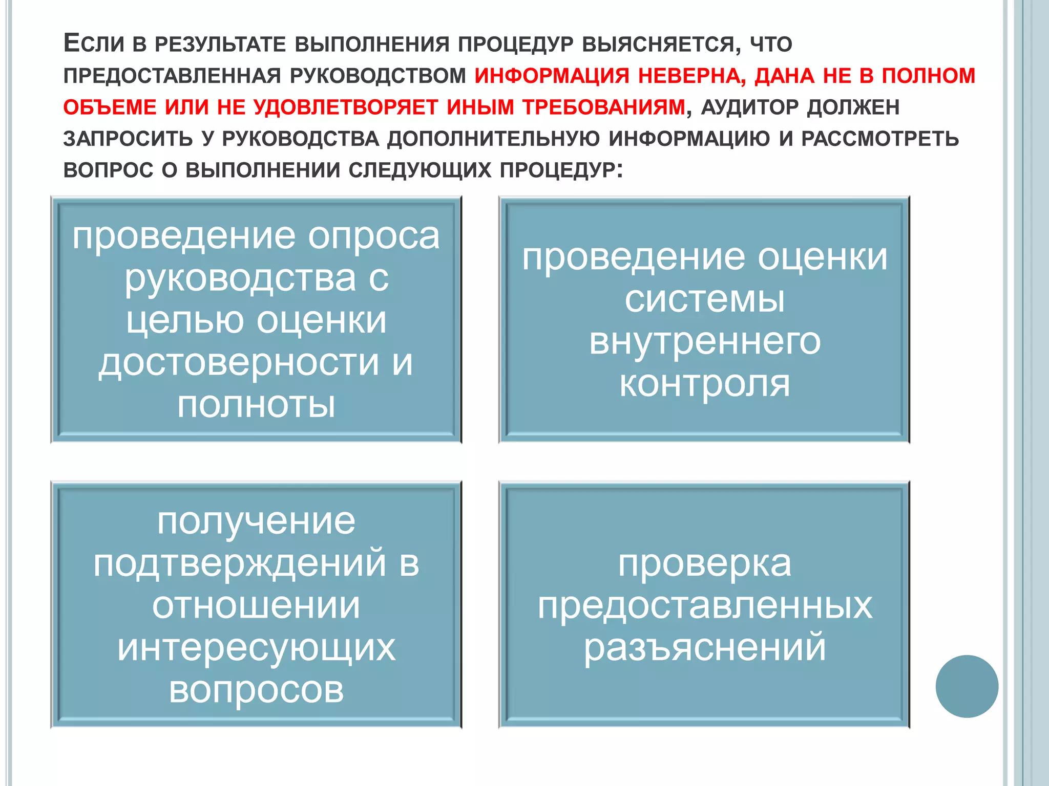 ЕСЛИ В РЕЗУЛЬТАТЕ ВЫПОЛНЕНИЯ ПРОЦЕДУР ВЫЯСНЯЕТСЯ, ЧТО
ПРЕДОСТАВЛЕННАЯ РУКОВОДСТВОМ ИНФОРМАЦИЯ НЕВЕРНА, ДАНА НЕ В ПОЛНОМ
ОБЪЕМЕ ИЛИ НЕ УДОВЛЕТВОРЯЕТ ИНЫМ ТРЕБОВАНИЯМ, АУДИТОР ДОЛЖЕН
ЗАПРОСИТЬ У РУКОВОДСТВА ДОПОЛНИТЕЛЬНУЮ ИНФОРМАЦИЮ И РАССМОТРЕТЬ
ВОПРОС О ВЫПОЛНЕНИИ СЛЕДУЮЩИХ ПРОЦЕДУР:


проведение опроса
                                проведение оценки
  руководства с
                                     системы
  целью оценки
                                   внутреннего
 достоверности и
                                    контроля
     полноты

     получение
  подтверждений в                    проверка
     отношении                   предоставленных
   интересующих                    разъяснений
      вопросов
 