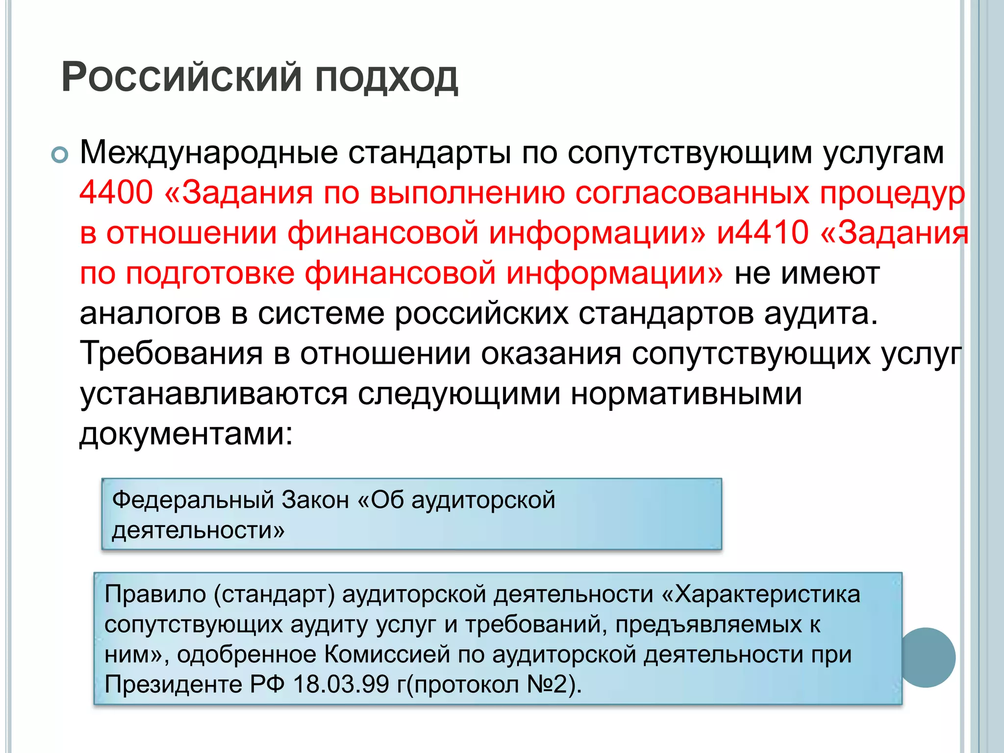 РОССИЙСКИЙ ПОДХОД
   Международные стандарты по сопутствующим услугам
    4400 «Задания по выполнению согласованных процедур
    в отношении финансовой информации» и4410 «Задания
    по подготовке финансовой информации» не имеют
    аналогов в системе российских стандартов аудита.
    Требования в отношении оказания сопутствующих услуг
    устанавливаются следующими нормативными
    документами:
     Федеральный Закон «Об аудиторской
     деятельности»

     Правило (стандарт) аудиторской деятельности «Характеристика
     сопутствующих аудиту услуг и требований, предъявляемых к
     ним», одобренное Комиссией по аудиторской деятельности при
     Президенте РФ 18.03.99 г(протокол №2).
 