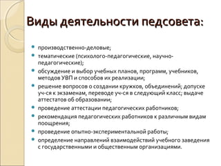 Виды деятельности педсовета:
   производственно-деловые;
   тематические (психолого-педагогические, научно-
    педагогические);
   обсуждение и выбор учебных планов, программ, учебников,
    методов УВП и способов их реализации;
   решение вопросов о создании кружков, объединений; допуске
    уч-ся к экзаменам, переводе уч-ся в следующий класс; выдаче
    аттестатов об образовании;
   проведение аттестации педагогических работников;
   рекомендация педагогических работников к различным видам
    поощрения;
   проведение опытно-экспериментальной работы;
   определение направлений взаимодействий учебного заведения
    с государственными и общественным организациями.
 