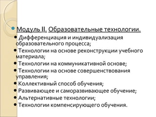 Модуль II. Образовательные технологии.
● Дифференциация и индивидуализация
 образовательного процесса;
● Технологии на основе реконструкции учебного
 материала;
● Технологии на коммуникативной основе;
● Технологии на основе совершенствования
 управления;
● Коллективный способ обучения;
● Развивающее и саморазвивающее обучение;
● Альтернативные технологии;
● Технологии компенсирующего обучения.
 