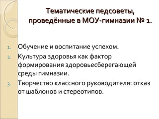 Тематические педсоветы,
      проведённые в МОУ-гимназии № 1.


1. Обучение и воспитание успехом.
2. Культура здоровья как фактор
   формирования здоровьесберегающей
   среды гимназии.
3. Творчество классного руководителя: отказ
   от шаблонов и стереотипов.
 