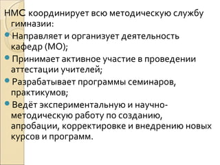НМC координирует всю методическую службу
 гимназии:
Направляет и организует деятельность
 кафедр (МО);
Принимает активное участие в проведении
 аттестации учителей;
Разрабатывает программы семинаров,
 практикумов;
Ведёт экспериментальную и научно-
 методическую работу по созданию,
 апробации, корректировке и внедрению новых
 курсов и программ.
 