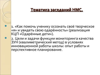 Тематика заседаний НМС.


   1. «Как помочь ученику осознать своё творческое
    «я» и увидеть свою одарённость» (реализация
    КЦП «Одарённые дети»).
   2. Цели и задачи функции мониторинга качества
    ЗУН (квалиметрический метод) в условиях
    инновационной работы школы: опыт работы и
    перспективное планирование.
 