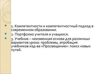    1. Компетентности и компетентностный подход в
    современном образовании.
   2. Портфолио учителя и учащихся.
   3. Учебник – неизменная основа для различных
    вариантов урока: проблемы, апробация
    учебников изд-ва «Просвещение»: поиск новых
    путей.
 