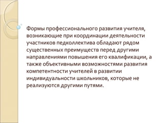 Формы профессионального развития учителя,
возникающие при координации деятельности
участников педколлектива обладают рядом
существенных преимуществ перед другими
направлениями повышения его квалификации, а
также объективными возможностями развития
компетентности учителей в развитии
индивидуальности школьников, которые не
реализуются другими путями.
 