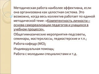 Методическая работа наиболее эффективна, если
она организована как целостная система. Это
возможно, когда весь коллектив работает по единой
методической теме: «Компетентность личности –
основа самореализации педагогов и учащихся в
учебном процессе».
Общегимназические мероприятия-педсоветы,
семинары, мастерклассы, педмастерские и т.п.;
Работа кафедр (МО);
Индивидуальная помощь;
Работа с молодыми специалистами и т.д.
 
