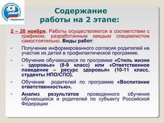 Содержание
           работы на 2 этапе:
2 – 20 ноября. Работы осуществляются в соответствии с
     графиком, разработанным каждым специалистом
     самостоятельно. Виды работ:
-    Получение информированного согласия родителей на
     участие их детей в профилактической программе.
-    Обучение обучающихся по программе «Стиль жизни
     - здоровье» (8-9 класс) или «Ответственное
     поведение – ресурс здоровья» (10-11 класс,
     студенты НПО/СПО).
-    Обучение родителей по программе «Воспитание
     ответственностью».
-    Анализ     результатов    проведенного    обучения
     обучающихся и родителей по субъекту Российской
     Федерации
 